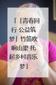「青春同行 公益筑梦」竹笛吹响山梁 托起乡村音乐梦