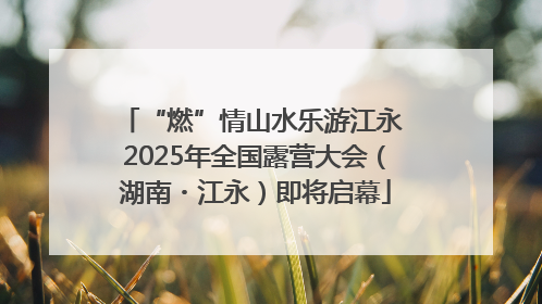 “燃”情山水乐游江永 2025年全国露营大会（湖南・江永）即将启幕