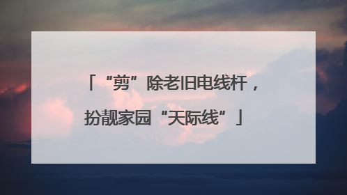 “剪”除老旧电线杆，扮靓家园“天际线”