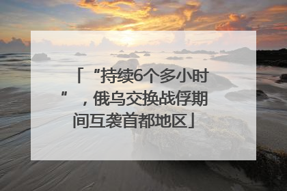 “持续6个多小时”，俄乌交换战俘期间互袭首都地区