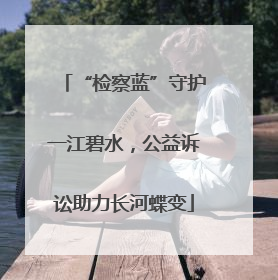 “检察蓝”守护一江碧水，公益诉讼助力长河蝶变