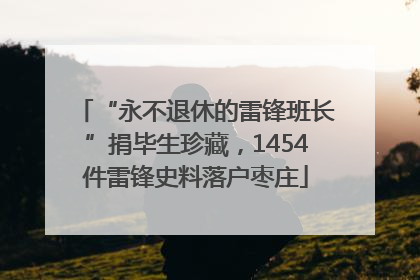 “永不退休的雷锋班长”捐毕生珍藏，1454件雷锋史料落户枣庄