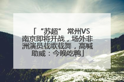 “苏超” 常州VS南京即将开战，场外非洲演员载歌载舞，高喊助威：今晚吃鸭