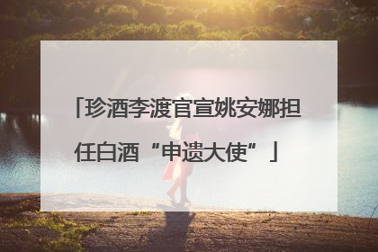 珍酒李渡官宣姚安娜担任白酒“申遗大使”