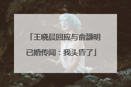 王晓晨回应与俞灏明已婚传闻：我头昏了