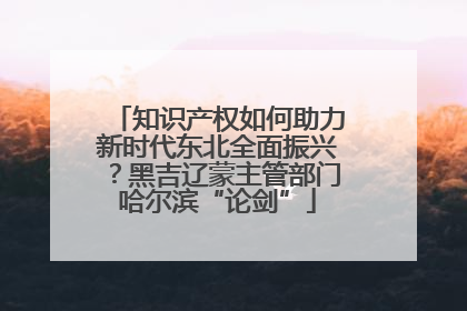 知识产权如何助力新时代东北全面振兴？黑吉辽蒙主管部门哈尔滨“论剑”