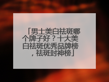 男士美白祛斑哪个牌子好？十大美白祛斑优秀品牌榜，祛斑封神榜