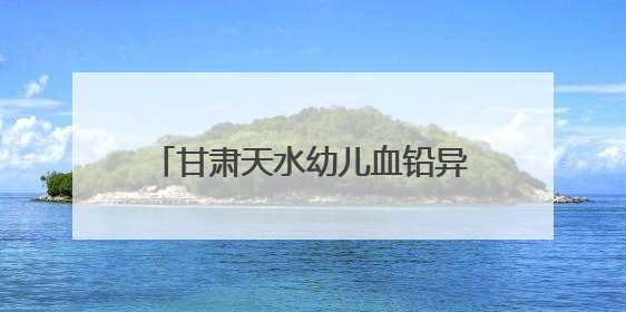 甘肃天水幼儿血铅异常19人跨省住院：有家长与孩子同步检查数据相差11倍，去年已有幼儿出现症状