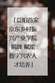益阳首家京东乡村振兴产业学院揭牌 赋能数字兴农人才培养