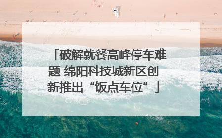 破解就餐高峰停车难题 绵阳科技城新区创新推出“饭点车位”