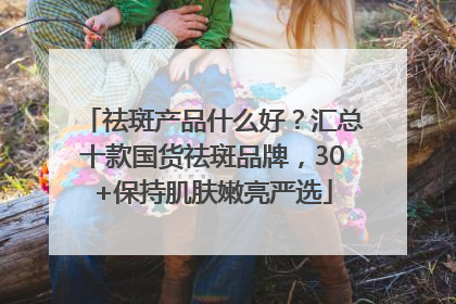 祛斑产品什么好？汇总十款国货祛斑品牌，30+保持肌肤嫩亮严选