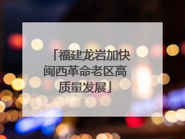 福建龙岩加快闽西革命老区高质量发展