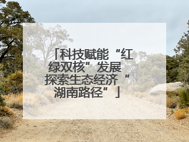 科技赋能“红绿双核”发展 探索生态经济“湖南路径”