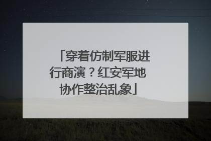 穿着仿制军服进行商演？红安军地协作整治乱象