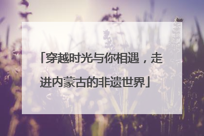穿越时光与你相遇，走进内蒙古的非遗世界