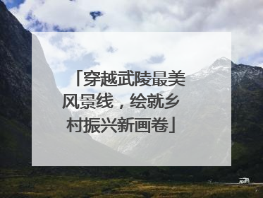 穿越武陵最美风景线，绘就乡村振兴新画卷