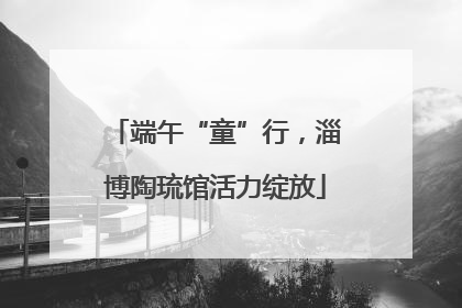 端午“童”行，淄博陶琉馆活力绽放