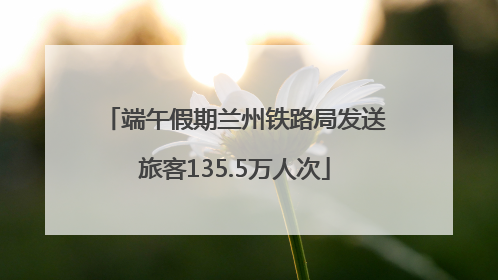 端午假期兰州铁路局发送旅客135.5万人次