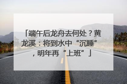 端午后龙舟去何处？黄龙溪：将到水中“沉睡”，明年再“上班”