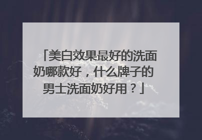 美白效果最好的洗面奶哪款好，什么牌子的男士洗面奶好用？