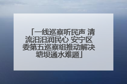 一线巡察听民声 清流汨汨润民心 安宁区委第五巡察组推动解决塘坝通水难题