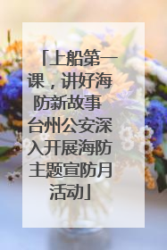 上船第一课，讲好海防新故事 台州公安深入开展海防主题宣防月活动