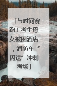 与时间赛跑！考生母女被困酒店，消防车“闪送”冲刺考场