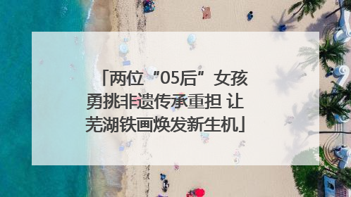 两位“05后”女孩勇挑非遗传承重担 让芜湖铁画焕发新生机