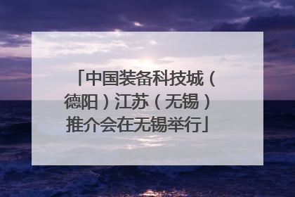 中国装备科技城（德阳）江苏（无锡）推介会在无锡举行