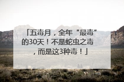 五毒月，全年“最毒”的30天！不是蛇虫之毒，而是这3种毒！