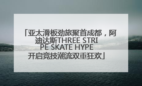 亚太滑板劲旅聚首成都，阿迪达斯THREE STRIPE SKATE HYPE开启竞技潮流双重狂欢