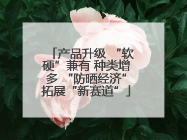 产品升级 “软硬”兼有 种类增多 “防晒经济”拓展“新赛道”