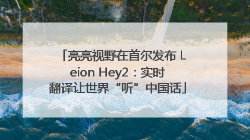 亮亮视野在首尔发布 Leion Hey2：实时翻译让世界“听”中国话