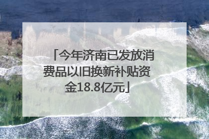 今年济南已发放消费品以旧换新补贴资金18.8亿元