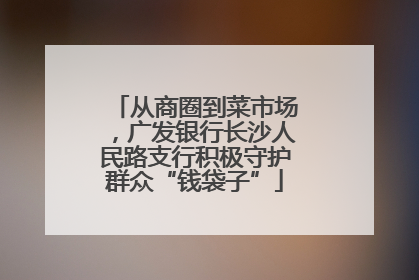 从商圈到菜市场，广发银行长沙人民路支行积极守护群众“钱袋子”