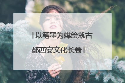 以笔墨为媒绘就古都西安文化长卷