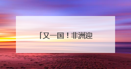 又一国！非洲迎来“二次觉醒”