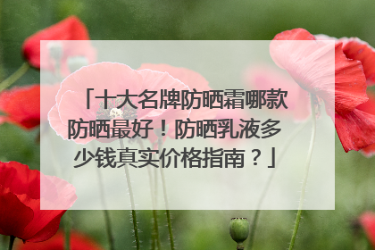 十大名牌防晒霜哪款防晒最好！防晒乳液多少钱真实价格指南？