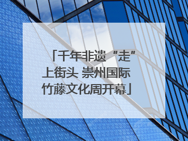 千年非遗“走”上街头 崇州国际竹藤文化周开幕