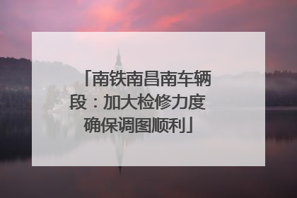 南铁南昌南车辆段：加大检修力度确保调图顺利