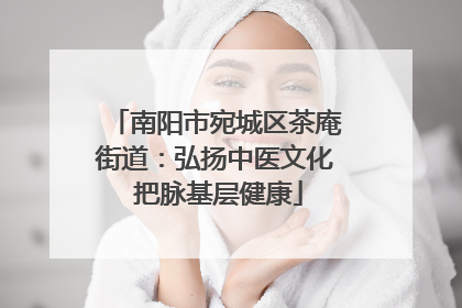 南阳市宛城区茶庵街道：弘扬中医文化 把脉基层健康