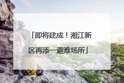 即将建成！湘江新区再添一避难场所