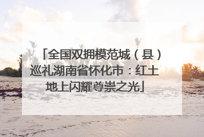 全国双拥模范城（县）巡礼湖南省怀化市：红土地上闪耀尊崇之光