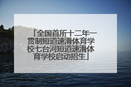 全国首所十二年一贯制短道速滑体育学校七台河短道速滑体育学校启动招生