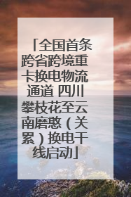 全国首条跨省跨境重卡换电物流通道 四川攀枝花至云南磨憨（关累）换电干线启动
