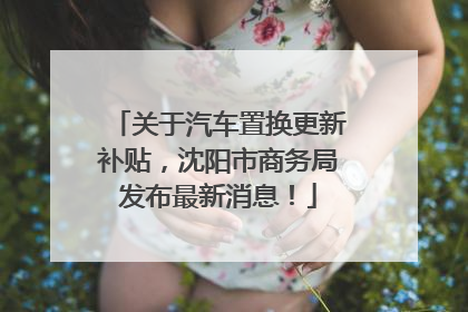 关于汽车置换更新补贴，沈阳市商务局发布最新消息！