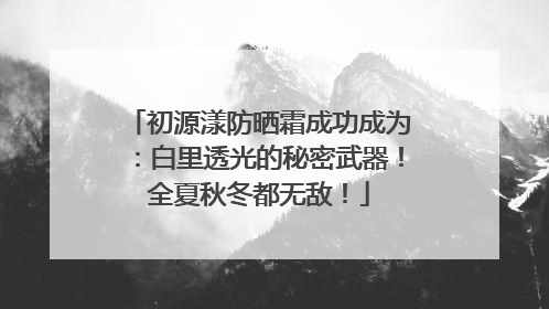 初源漾防晒霜成功成为：白里透光的秘密武器！全夏秋冬都无敌！