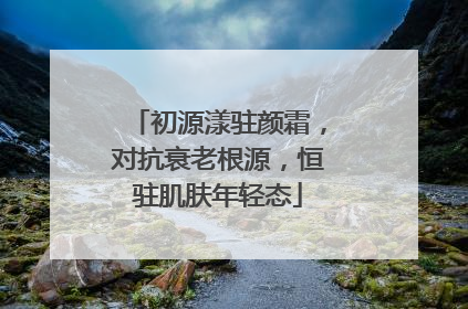 初源漾驻颜霜，对抗衰老根源，恒驻肌肤年轻态