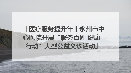 医疗服务提升年丨永州市中心医院开展“服务百姓 健康行动”大型公益义诊活动