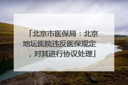 北京市医保局：北京地坛医院违反医保规定，对其进行协议处理